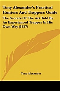 Tony Alexanders Practical Hunters and Trappers Guide: The Secrets of the Art Told by an Experienced Trapper in His Own Way (1887) (Paperback)