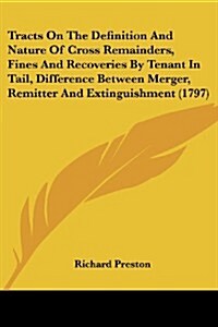 Tracts on the Definition and Nature of Cross Remainders, Fines and Recoveries by Tenant in Tail, Difference Between Merger, Remitter and Extinguishmen (Paperback)