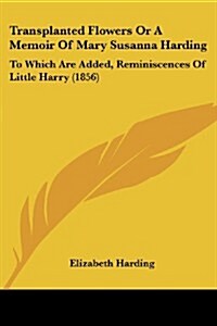 Transplanted Flowers or a Memoir of Mary Susanna Harding: To Which Are Added, Reminiscences of Little Harry (1856) (Paperback)