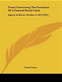 Treaty Concerning the Formation of a General Postal Union: Signed at Berne, October 9, 1874 (1875) (Paperback)