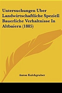 Untersuchungen Uber Landwirtschaftliche Speziell Bauerliche Verhaltnisse in Altbaiern (1885) (Paperback)