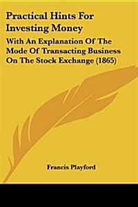Practical Hints for Investing Money: With an Explanation of the Mode of Transacting Business on the Stock Exchange (1865) (Paperback)