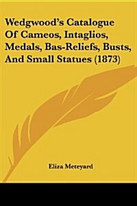 Wedgwoods Catalogue of Cameos, Intaglios, Medals, Bas-Reliefs, Busts, and Small Statues (1873) (Paperback)