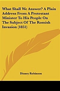 What Shall We Answer? a Plain Address from a Protestant Minister to His People on the Subject of the Romish Invasion (1851) (Paperback)