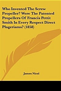 Who Invented the Screw Propeller? Were the Patented Propellers of Francis Pettit Smith in Every Respect Direct Plagerisms? (1858) (Paperback)