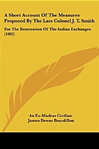 A Short Account of the Measures Proposed by the Late Colonel J. T. Smith: For the Restoration of the Indian Exchanges (1882) (Paperback)