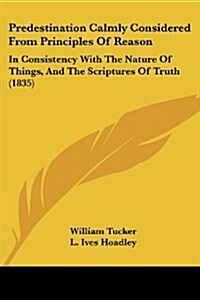 Predestination Calmly Considered from Principles of Reason: In Consistency with the Nature of Things, and the Scriptures of Truth (1835) (Paperback)