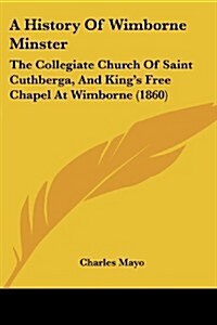 A History of Wimborne Minster: The Collegiate Church of Saint Cuthberga, and Kings Free Chapel at Wimborne (1860) (Paperback)