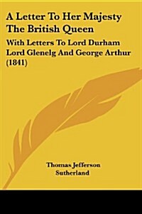 A Letter to Her Majesty the British Queen: With Letters to Lord Durham Lord Glenelg and George Arthur (1841) (Paperback)