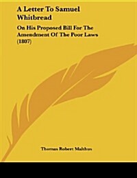A Letter to Samuel Whitbread: On His Proposed Bill for the Amendment of the Poor Laws (1807) (Paperback)