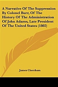 A Narrative of the Suppression by Colonel Burr, of the History of the Administration of John Adams, Late President of the United States (1802) (Paperback)