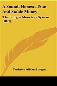 A Sound, Honest, True and Stable Money: The Luttgen Monetary System (1897) (Paperback)