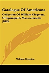 Catalogue of Americana: Collection of William Clogston, of Springield, Massachusetts (1899) (Paperback)