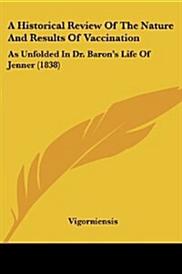 A Historical Review of the Nature and Results of Vaccination: As Unfolded in Dr. Barons Life of Jenner (1838) (Paperback)
