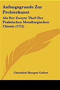 Anfangsgrunde Zur Probierkunst: ALS Der Zweyte Theil Der Praktischen Metallurgischen Chimie (1755) (Paperback)