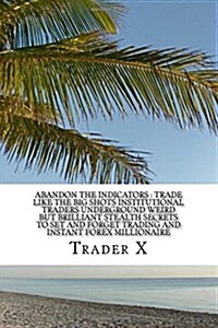 Abandon The Indicators: Trade Like The Big Shots Institutional Traders Underground Weird But Brilliant Stealth Secrets To Set And Forget Tradi (Paperback)