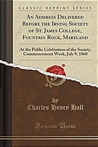 An Address Delivered Before the Irving Society of St. James College, Fountain Rock, Maryland: At the Public Celebration of the Society, Commencement W (Paperback)