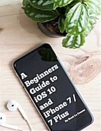 A Beginners Guide to IOS 10 and iPhone 7 / 7 Plus: (For iPhone 5, iPhone 5s, and iPhone 5c, iPhone 6, iPhone 6+, iPhone 6s, iPhone 6s Plus, iPhone 7, (Paperback)