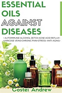 Essential Oils Against Diseases: Autoimmune, Alcohol Detox, Acne, Acid Reflux, Varicose Veins, Chronic Pain, Stress, Anti-Aging (Paperback)