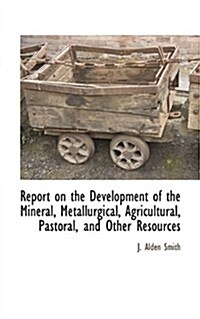 Report on the Development of the Mineral, Metallurgical, Agricultural, Pastoral, and Other Resources                                                   (Paperback)
