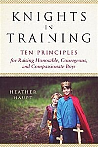 Knights in Training: Ten Principles for Raising Honorable, Courageous, and Compassionate Boys (Paperback)