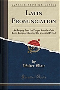 Latin Pronunciation: An Inquiry Into the Proper Sounds of the Latin Language During the Classical Period (Classic Reprint) (Paperback)