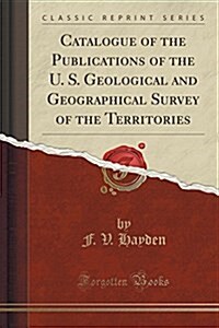 Catalogue of the Publications of the U. S. Geological and Geographical Survey of the Territories (Classic Reprint) (Paperback)