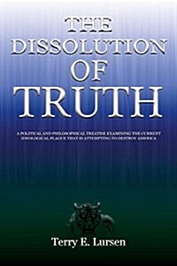 The Dissolution of Truth: A Political and Philosophical Treatise Examining the Current Ideological Plague That Is Attempting to Destroy America (Paperback)