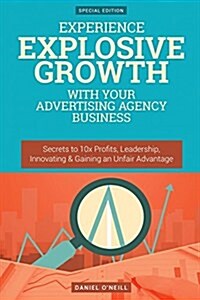 Experience Explosive Growth with Your Advertising Agency Business: Secrets to 10x Profits, Leadership, Innovation & Gaining an Unfair Advantage (Paperback)