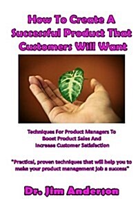 How to Create a Successful Product That Customers Will Want: Techniques for Product Managers to Boost Product Sales and Increase Customer Satisfaction (Paperback)