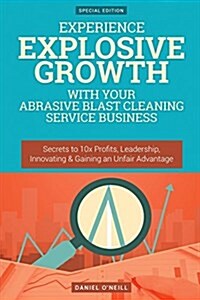 Experience Explosive Growth with Your Abrasive Blast Cleaning Service Business: Secrets to 10x Profits, Leadership, Innovation & Gaining an Unfair Adv (Paperback)