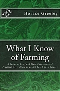 What I Know of Farming: A Series of Brief and Plain Expositions of Practical Agriculture as an Art Based Upon Science (Paperback)