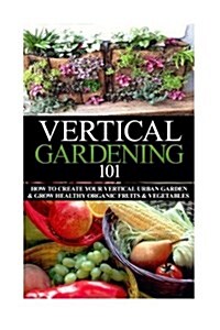 Vertical Gardening 101: How to Create Your Vertical Urban Garden & Grow Healthy Organic Fruits & Vegetables (Paperback)