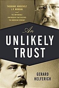 An Unlikely Trust: Theodore Roosevelt, J.P. Morgan, and the Improbable Partnership That Remade American Business (Hardcover)