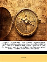 Railway Legislation: The Railway Companies and the Railway Commissioners. Proposed Transfer to the Commissioners of the Power of Fixing Rat (Paperback)