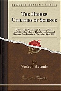 The Higher Utilities of Science: Delivered by Prof. Joseph LeConte, Before the Chit-Chat Club at Their Seventh Annual Banquet, San Francisco, November (Paperback)