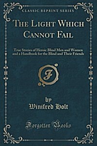 The Light Which Cannot Fail: True Stories of Heroic Blind Men and Women and a Handbook for the Blind and Their Friends (Classic Reprint) (Paperback)