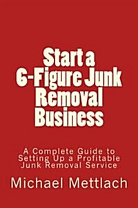 Start a 6-Figure Junk Removal Business: A Complete Guide to Setting Up a Profitable Junk Removal Service (Paperback)
