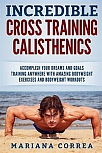 Incredible Cross Training Calisthenics: Accomplish Your Dreams and Goals Training Anywhere with Amazing Bodyweight Exercises and Bodyweight Workouts (Paperback)
