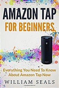 Amazon Tap: Amazon Tap For Beginners - Everything You Need To Know About Amazon Tap Now (Paperback)