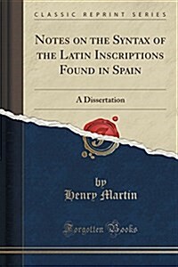 Notes on the Syntax of the Latin Inscriptions Found in Spain: A Dissertation (Classic Reprint) (Paperback)