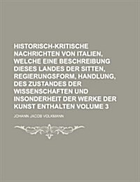 Historisch-Kritische Nachrichten Von Italien, Welche Eine Beschreibung Dieses Landes Der Sitten, Regierungsform, Handlung, Des Zustandes Der Wissensch (Paperback)