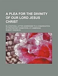 A Plea for the Divinity of Our Lord Jesus Christ; In a Pastoral Letter Addressed to a Congregation of Protestant Dissenters, at Cambridge (Paperback)