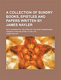 A   Collection of Sundry Books, Epistles and Papers Written by James Nayler; With an Impartial Relation of the Most Remarkable Transactions Relating T (Paperback)