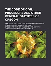 The Code of Civil Procedure and Other General Statutes of Oregon; Enacted by the Legislative Assembly at the Session Commencing September 8, A.D. 1862 (Paperback)