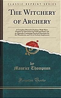 The Witchery of Archery: A Complete Manual of Archery; With Many Chapters of Adventures by Field and Flood, and an Appendix Containing Practica (Hardcover)