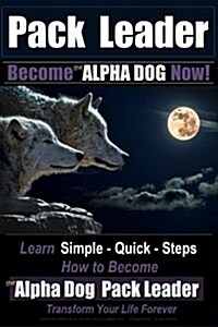 Pack Leader Become the ALPHA DOG Now!: Learn Simple - Quick - Steps How to Become the Alpha Dog Pack Leader Transform Your Life Forever (Paperback)