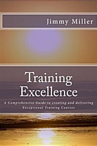 Training Excellence: A Comprehensive Guide to Creating and Delivering Exceptional Training Courses (Paperback)