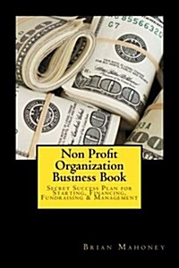Non Profit Organization Business Book: Secret Success Plan for Starting, Financing, Fundraising & Management (Paperback)