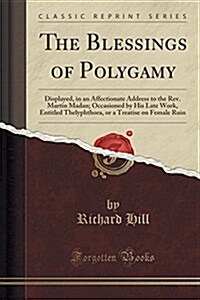 The Blessings of Polygamy: Displayed, in an Affectionate Address to the REV. Martin Madan; Occasioned by His Late Work, Entitled Thelyphthora, or (Paperback)